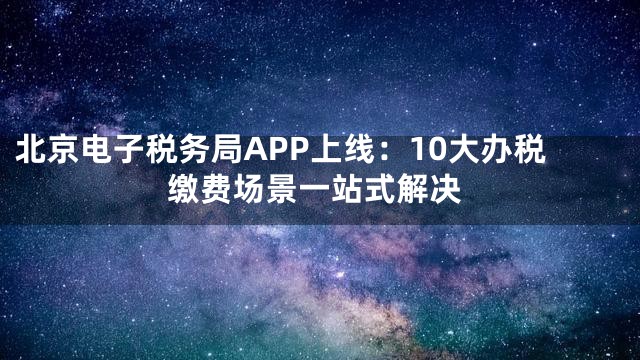 北京电子税务局APP上线：10大办税缴费场景一站式解决