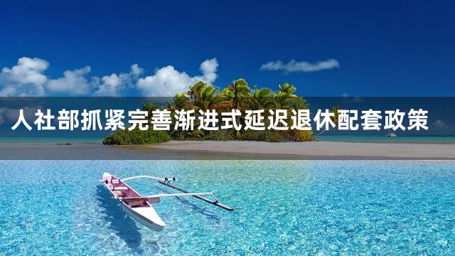 人社部抓紧完善渐进式延迟退休配套政策