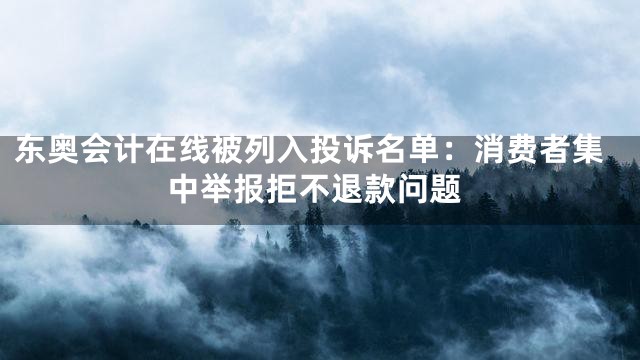 东奥会计在线被列入投诉名单：消费者集中举报拒不退款问题