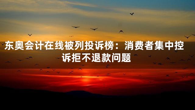 东奥会计在线被列投诉榜：消费者集中控诉拒不退款问题