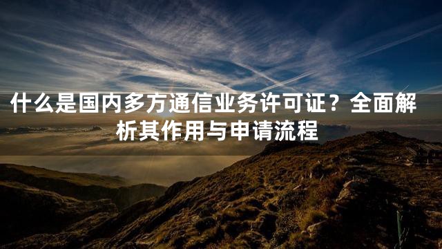 什么是国内多方通信业务许可证？全面解析其作用与申请流程