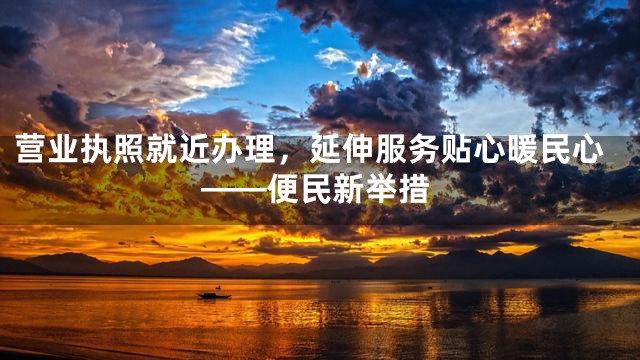 营业执照就近办理，延伸服务贴心暖民心——便民新举措