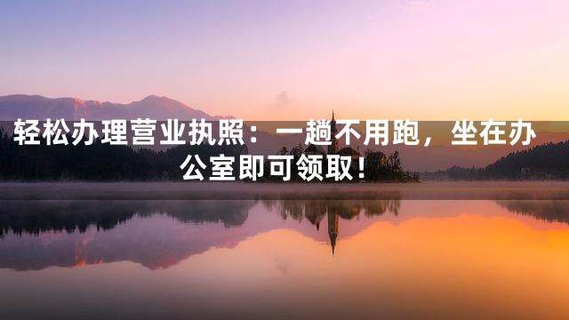 轻松办理营业执照：一趟不用跑，坐在办公室即可领取！
