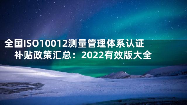 全国ISO10012测量管理体系认证补贴政策汇总：2022有效版大全