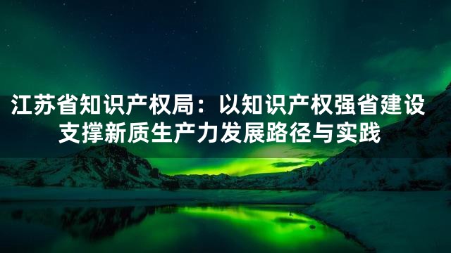 江苏省知识产权局：以知识产权强省建设支撑新质生产力发展路径与实践