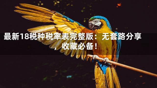 最新18税种税率表完整版：无套路分享，收藏必备！