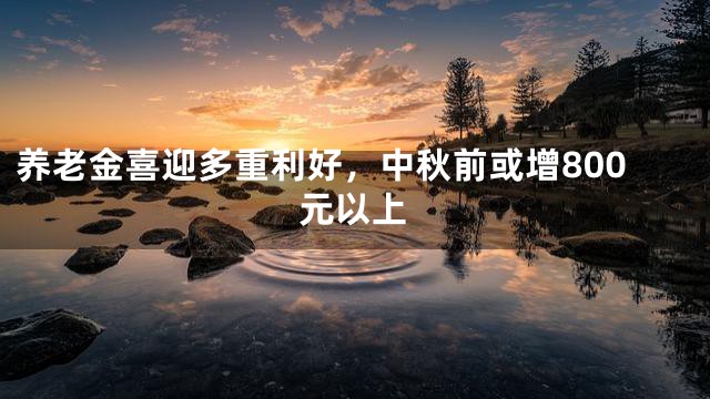 养老金喜迎多重利好，中秋前或增800元以上