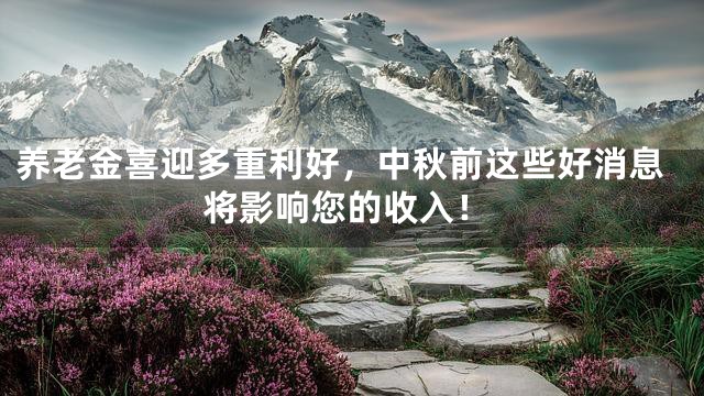 养老金喜迎多重利好，中秋前这些好消息将影响您的收入！