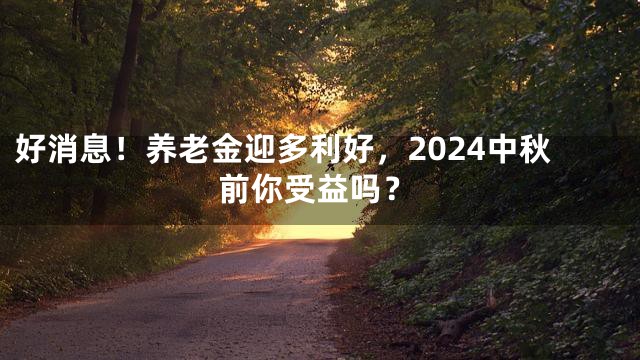 好消息！养老金迎多利好，2024中秋前你受益吗？
