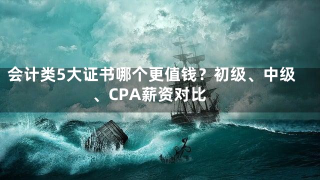 会计类5大证书哪个更值钱？初级、中级、CPA薪资对比