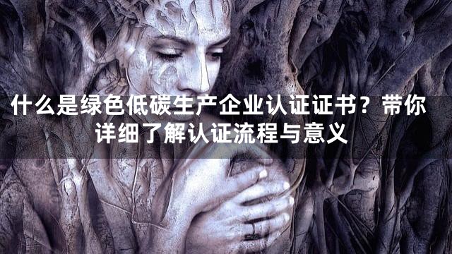什么是绿色低碳生产企业认证证书？带你详细了解认证流程与意义