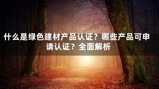 什么是绿色建材产品认证？哪些产品可申请认证？全面解析