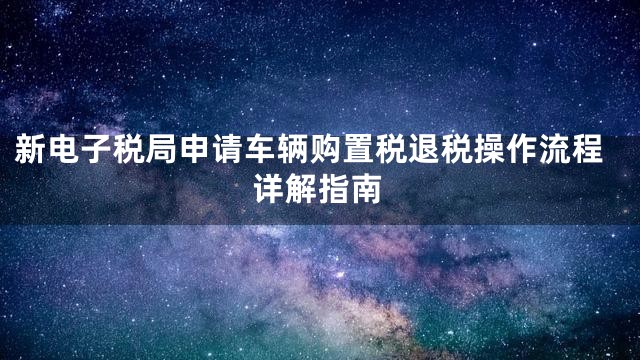 新电子税局申请车辆购置税退税操作流程详解指南