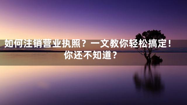如何注销营业执照？一文教你轻松搞定！你还不知道？