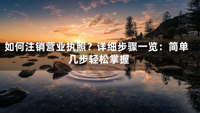 如何注销营业执照？详细步骤一览：简单几步轻松掌握