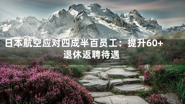 日本航空应对四成半百员工：提升60+退休返聘待遇