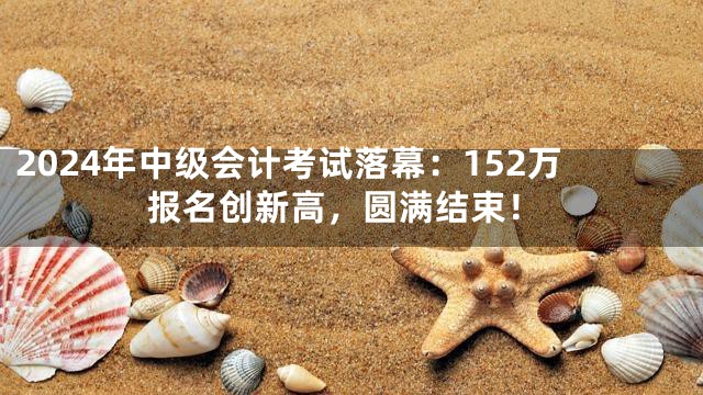 2024年中级会计考试落幕：152万报名创新高，圆满结束！