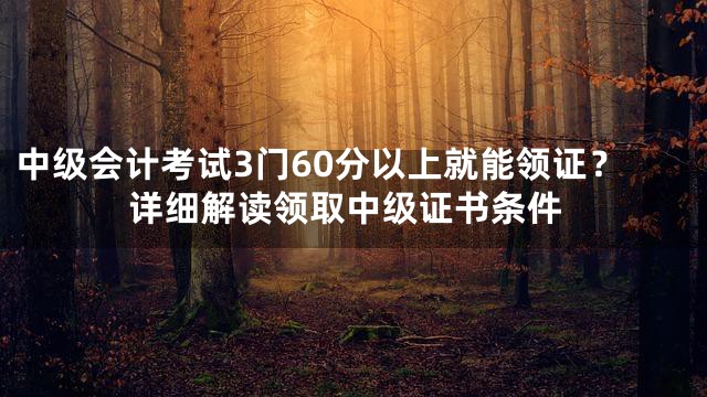 中级会计考试3门60分以上就能领证？详细解读领取中级证书条件