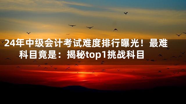 24年中级会计考试难度排行曝光！最难科目竟是：揭秘top1挑战科目