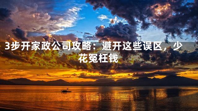 3步开家政公司攻略：避开这些误区，少花冤枉钱
