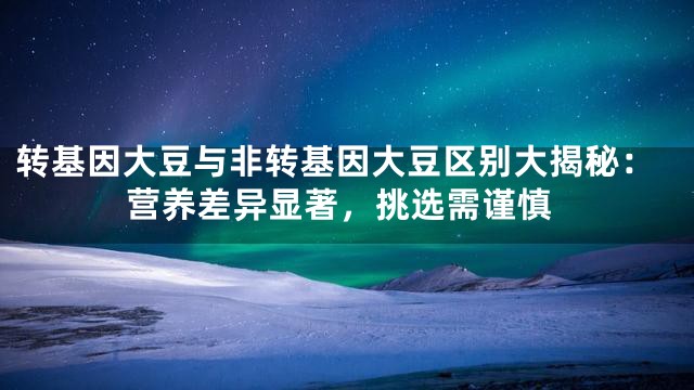 转基因大豆与非转基因大豆区别大揭秘：营养差异显著，挑选需谨慎