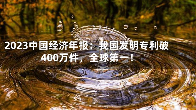 2023中国经济年报：我国发明专利破400万件，全球第一！