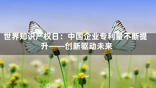 世界知识产权日：中国企业专利量不断提升——创新驱动未来