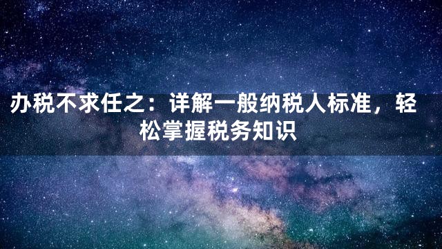 办税不求任之：详解一般纳税人标准，轻松掌握税务知识