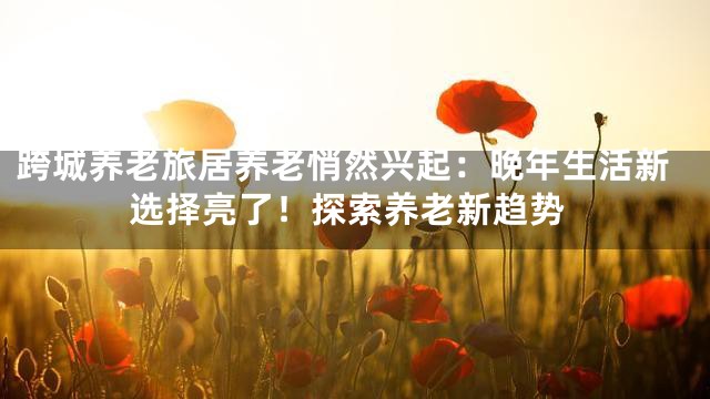 跨城养老旅居养老悄然兴起：晚年生活新选择亮了！探索养老新趋势
