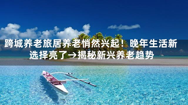 跨城养老旅居养老悄然兴起！晚年生活新选择亮了→揭秘新兴养老趋势