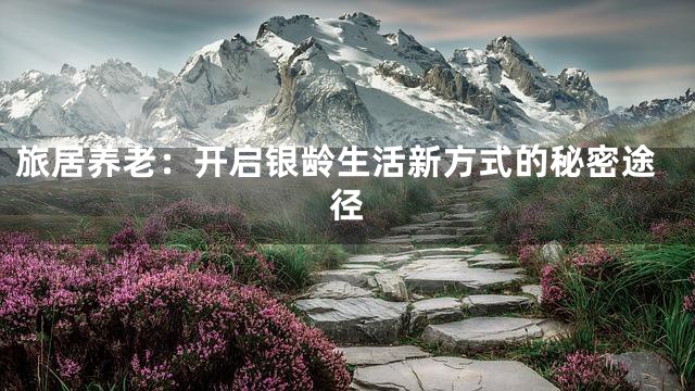 旅居养老：开启银龄生活新方式的秘密途径