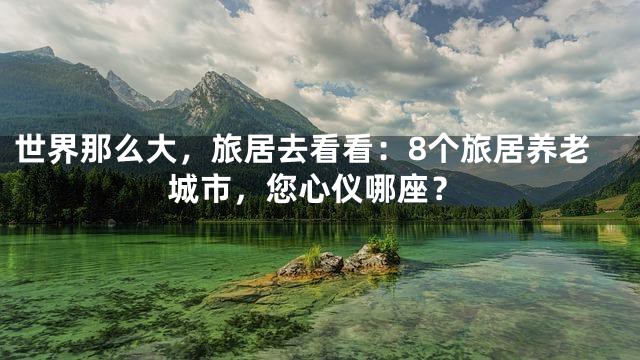 世界那么大，旅居去看看：8个旅居养老城市，您心仪哪座？