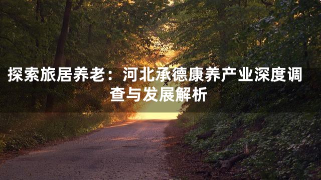 探索旅居养老：河北承德康养产业深度调查与发展解析