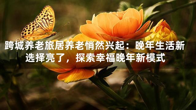 跨城养老旅居养老悄然兴起：晚年生活新选择亮了，探索幸福晚年新模式