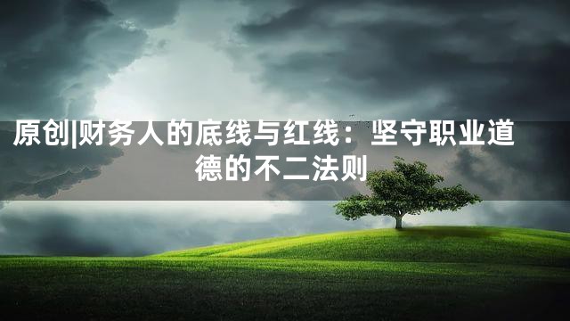 原创|财务人的底线与红线：坚守职业道德的不二法则