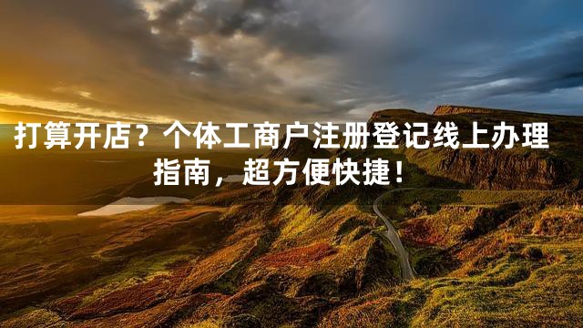 打算开店？个体工商户注册登记线上办理指南，超方便快捷！