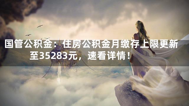 国管公积金：住房公积金月缴存上限更新至35283元，速看详情！