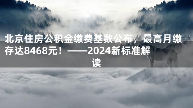北京住房公积金缴费基数公布，最高月缴存达8468元！——2024新标准解读