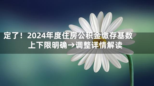 定了！2024年度住房公积金缴存基数上下限明确→调整详情解读