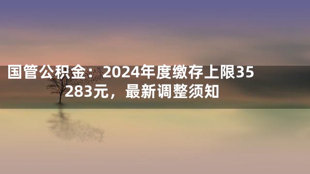 国管公积金：2024年度缴存上限35283元，最新调整须知