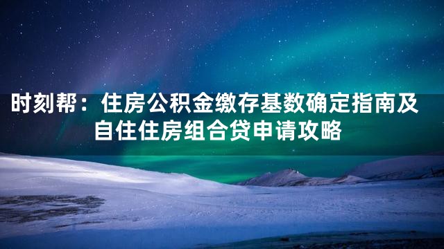 时刻帮：住房公积金缴存基数确定指南及自住住房组合贷申请攻略