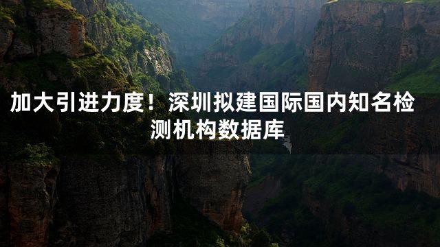 加大引进力度！深圳拟建国际国内知名检测机构数据库