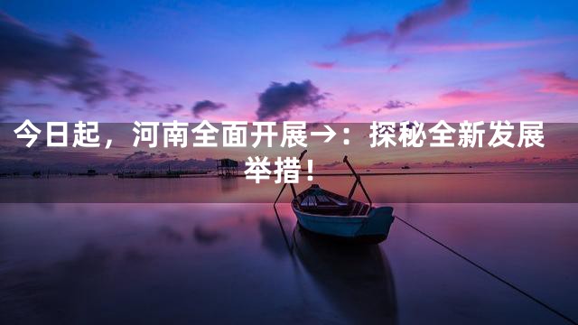 今日起，河南全面开展→：探秘全新发展举措！
