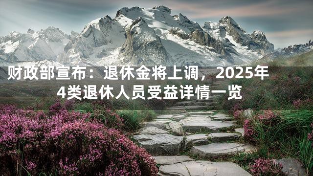 财政部宣布：退休金将上调，2025年4类退休人员受益详情一览