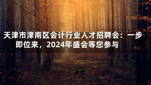 天津市津南区会计行业人才招聘会：一步即位来，2024年盛会等您参与