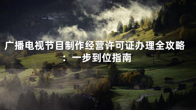 广播电视节目制作经营许可证办理全攻略：一步到位指南