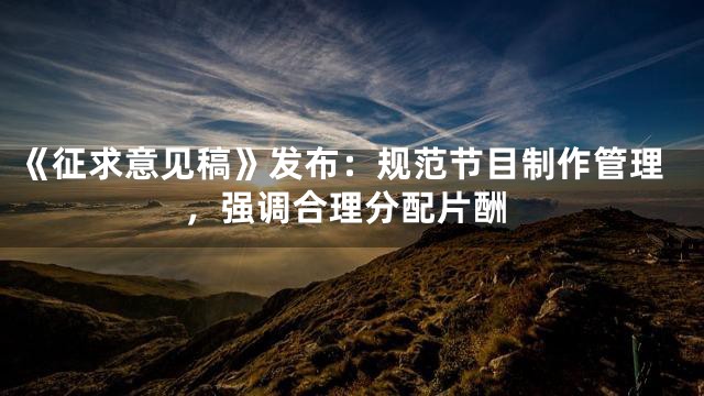 《征求意见稿》发布：规范节目制作管理，强调合理分配片酬