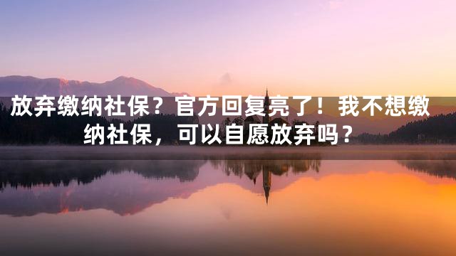 放弃缴纳社保？官方回复亮了！我不想缴纳社保，可以自愿放弃吗？
