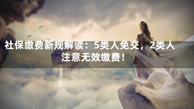 社保缴费新规解读：5类人免交，2类人注意无效缴费！