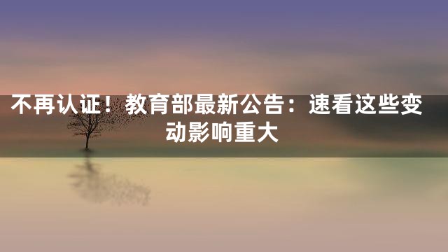 不再认证！教育部最新公告：速看这些变动影响重大